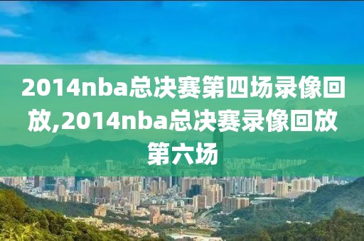 2014nba总决赛第四场录像回放,2014nba总决赛录像回放第六场