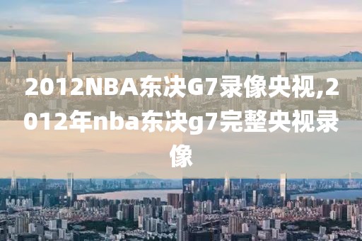 2012NBA东决G7录像央视,2012年nba东决g7完整央视录像