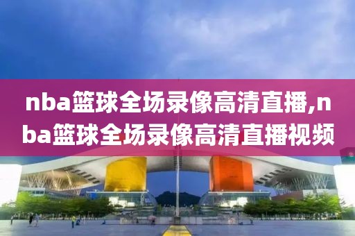 nba篮球全场录像高清直播,nba篮球全场录像高清直播视频