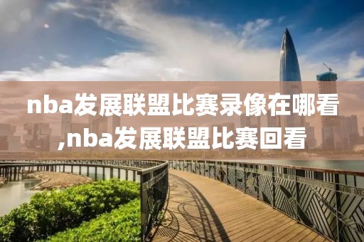 nba发展联盟比赛录像在哪看,nba发展联盟比赛回看