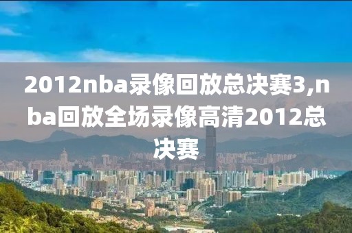 2012nba录像回放总决赛3,nba回放全场录像高清2012总决赛