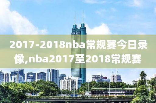2017-2018nba常规赛今日录像,nba2017至2018常规赛