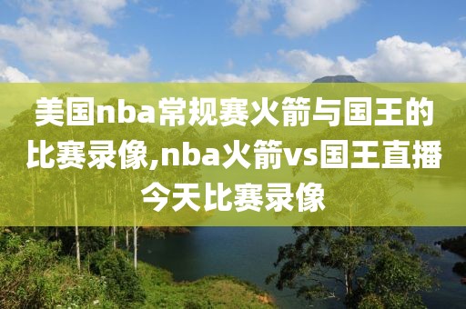 美国nba常规赛火箭与国王的比赛录像,nba火箭vs国王直播今天比赛录像