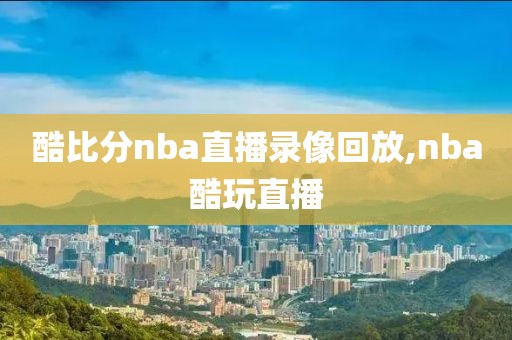 酷比分nba直播录像回放,nba酷玩直播