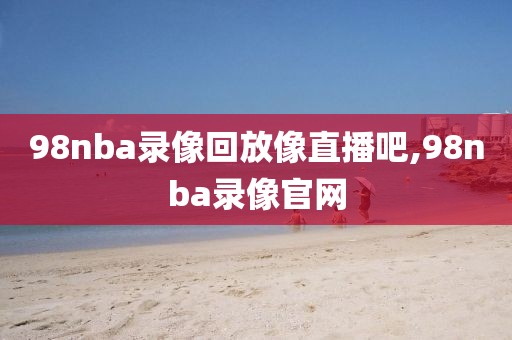 98nba录像回放像直播吧,98nba录像官网