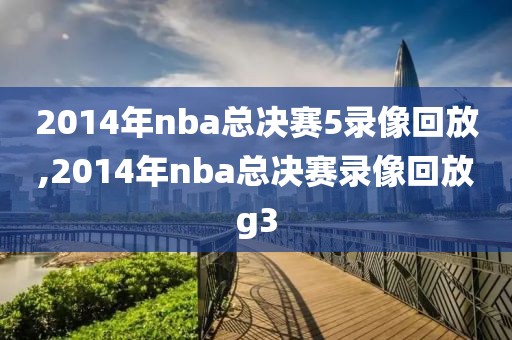 2014年nba总决赛5录像回放,2014年nba总决赛录像回放g3