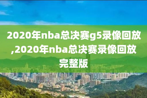 2020年nba总决赛g5录像回放,2020年nba总决赛录像回放完整版