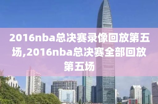 2016nba总决赛录像回放第五场,2016nba总决赛全部回放第五场