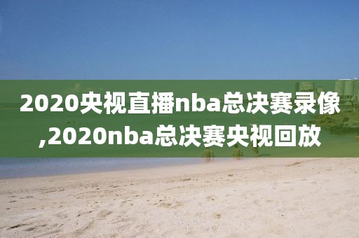 2020央视直播nba总决赛录像,2020nba总决赛央视回放