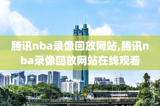 腾讯nba录像回放网站,腾讯nba录像回放网站在线观看