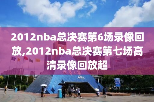 2012nba总决赛第6场录像回放,2012nba总决赛第七场高清录像回放超