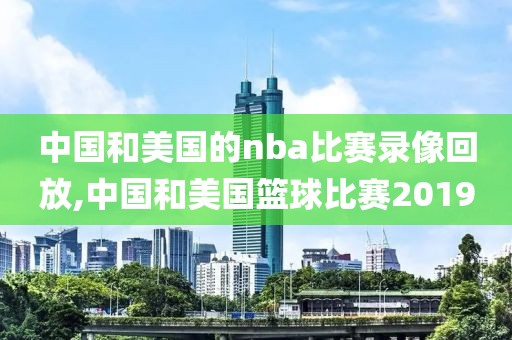 中国和美国的nba比赛录像回放,中国和美国篮球比赛2019