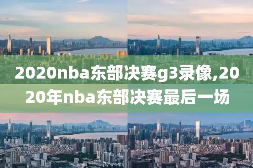 2020nba东部决赛g3录像,2020年nba东部决赛最后一场