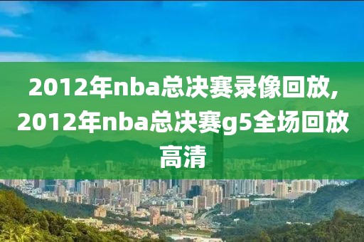 2012年nba总决赛录像回放,2012年nba总决赛g5全场回放高清