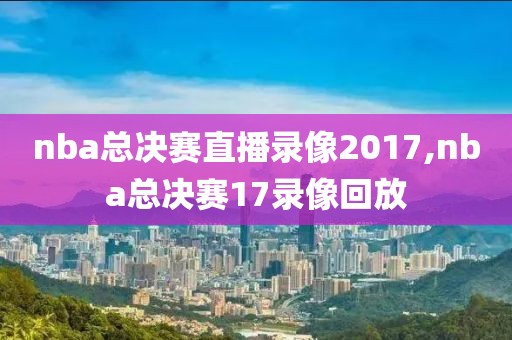 nba总决赛直播录像2017,nba总决赛17录像回放