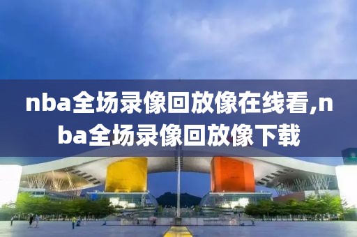 nba全场录像回放像在线看,nba全场录像回放像下载