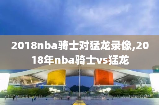 2018nba骑士对猛龙录像,2018年nba骑士vs猛龙