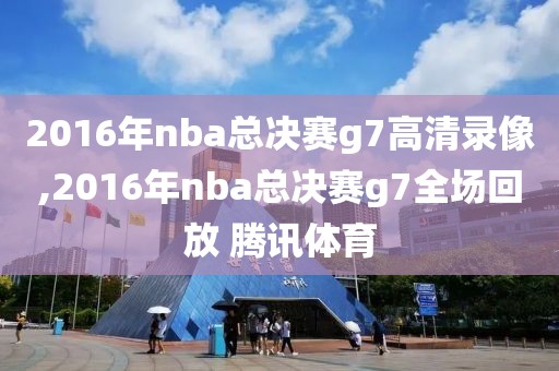 2016年nba总决赛g7高清录像,2016年nba总决赛g7全场回放 腾讯体育