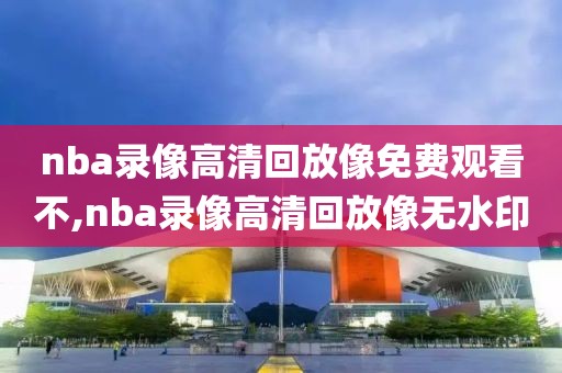nba录像高清回放像免费观看不,nba录像高清回放像无水印