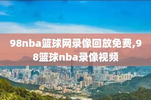 98nba篮球网录像回放免费,98篮球nba录像视频