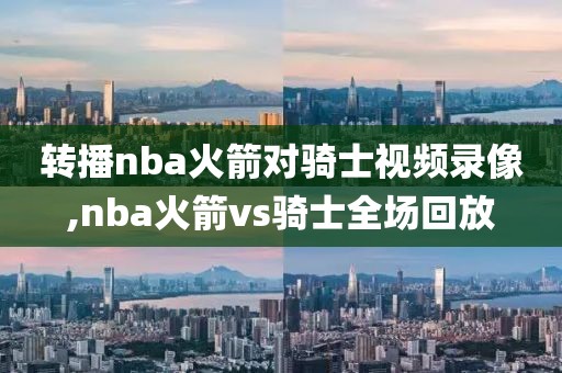 转播nba火箭对骑士视频录像,nba火箭vs骑士全场回放