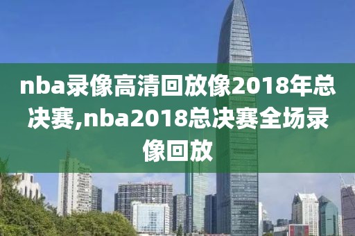 nba录像高清回放像2018年总决赛,nba2018总决赛全场录像回放