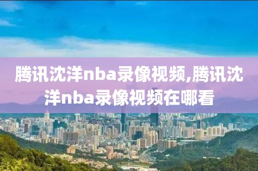 腾讯沈洋nba录像视频,腾讯沈洋nba录像视频在哪看