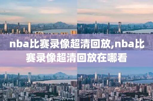 nba比赛录像超清回放,nba比赛录像超清回放在哪看