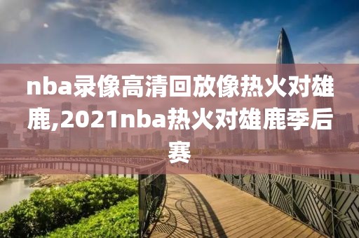 nba录像高清回放像热火对雄鹿,2021nba热火对雄鹿季后赛