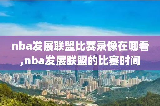 nba发展联盟比赛录像在哪看,nba发展联盟的比赛时间