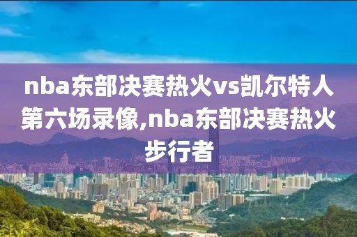 nba东部决赛热火vs凯尔特人第六场录像,nba东部决赛热火步行者