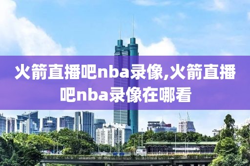 火箭直播吧nba录像,火箭直播吧nba录像在哪看