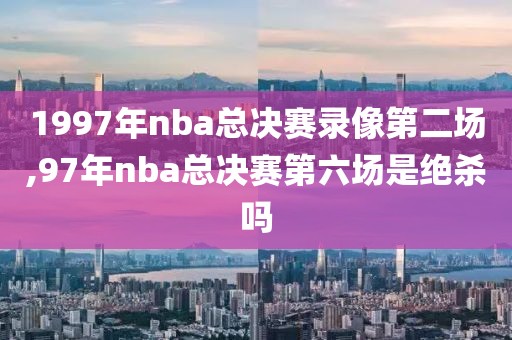 1997年nba总决赛录像第二场,97年nba总决赛第六场是绝杀吗