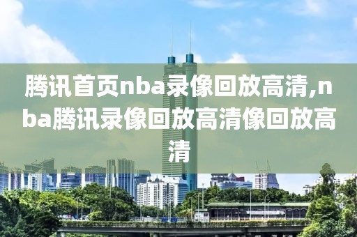 腾讯首页nba录像回放高清,nba腾讯录像回放高清像回放高清