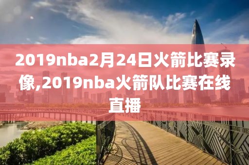 2019nba2月24日火箭比赛录像,2019nba火箭队比赛在线直播