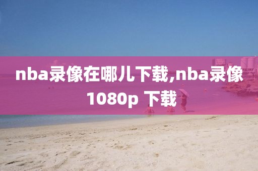 nba录像在哪儿下载,nba录像 1080p 下载