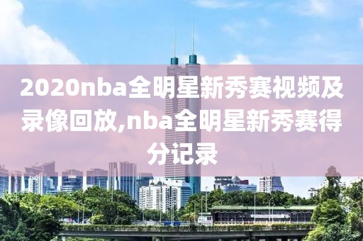2020nba全明星新秀赛视频及录像回放,nba全明星新秀赛得分记录