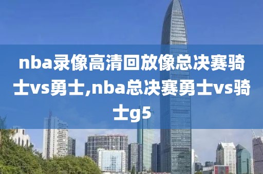 nba录像高清回放像总决赛骑士vs勇士,nba总决赛勇士vs骑士g5