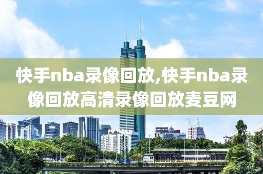 快手nba录像回放,快手nba录像回放高清录像回放麦豆网