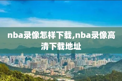 nba录像怎样下载,nba录像高清下载地址