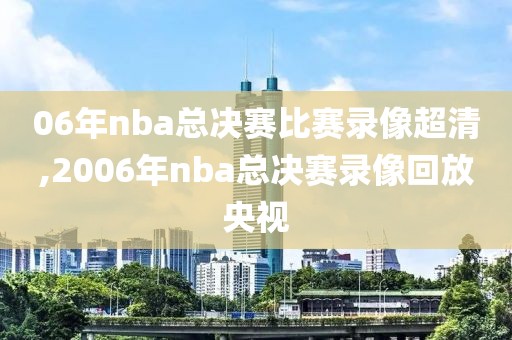 06年nba总决赛比赛录像超清,2006年nba总决赛录像回放央视