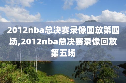 2012nba总决赛录像回放第四场,2012nba总决赛录像回放第五场