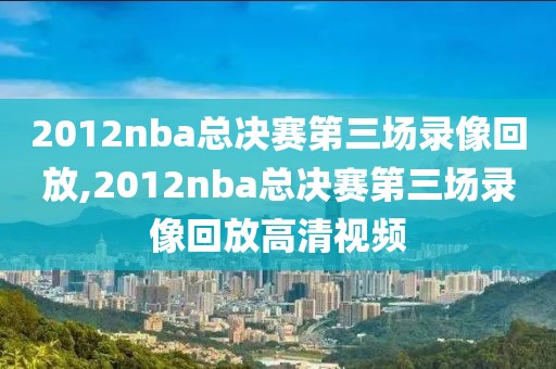 2012nba总决赛第三场录像回放,2012nba总决赛第三场录像回放高清视频