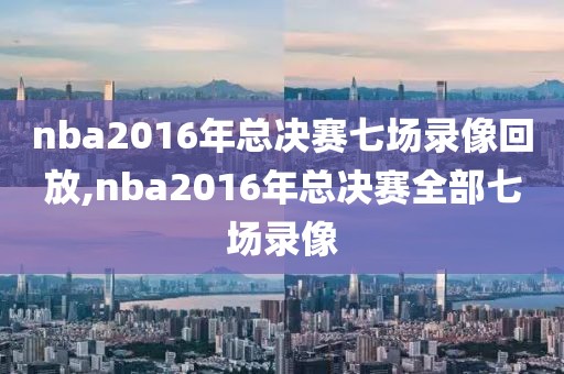 nba2016年总决赛七场录像回放,nba2016年总决赛全部七场录像