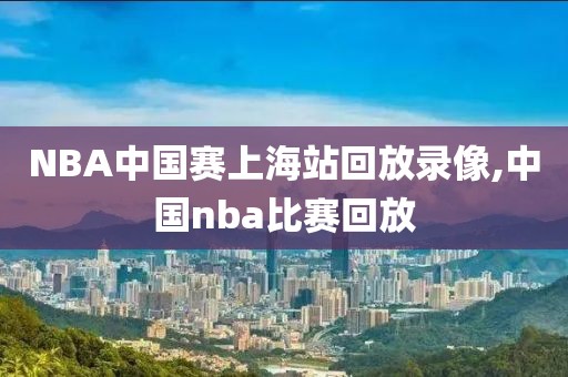NBA中国赛上海站回放录像,中国nba比赛回放