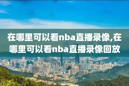 在哪里可以看nba直播录像,在哪里可以看nba直播录像回放