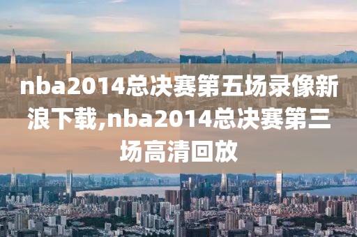 nba2014总决赛第五场录像新浪下载,nba2014总决赛第三场高清回放