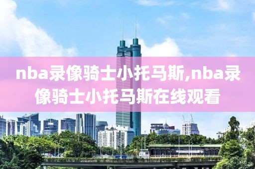nba录像骑士小托马斯,nba录像骑士小托马斯在线观看