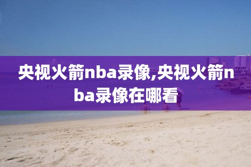 央视火箭nba录像,央视火箭nba录像在哪看