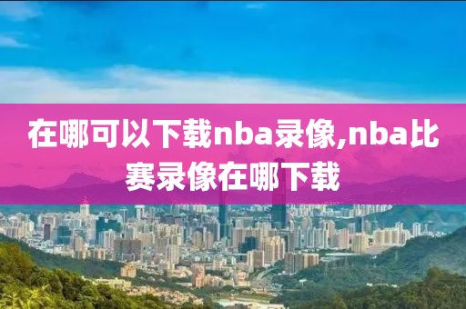 在哪可以下载nba录像,nba比赛录像在哪下载